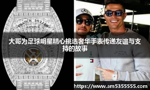 大哥为足球明星精心挑选奢华手表传递友谊与支持的故事