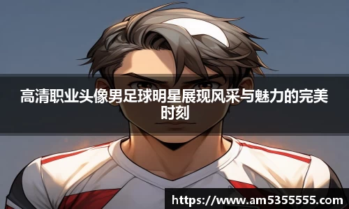 高清职业头像男足球明星展现风采与魅力的完美时刻