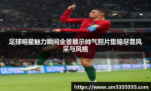 足球明星魅力瞬间全景展示帅气照片集锦尽显风采与风格