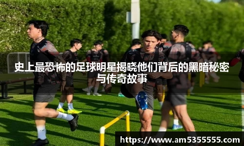 史上最恐怖的足球明星揭晓他们背后的黑暗秘密与传奇故事